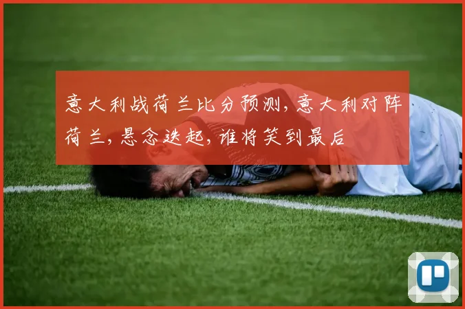 意大利战荷兰比分预测,意大利对阵荷兰,悬念迭起,谁将笑到最后