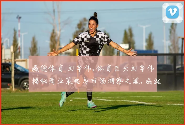 赢德体育 刘华伟,体育巨头刘华伟揭秘商业策略与市场洞察之道,成就辉煌