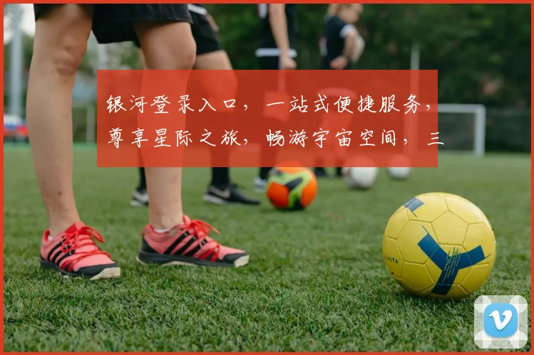 银河登录入口，一站式便捷服务，尊享星际之旅，畅游宇宙空间，三重惊喜等你来