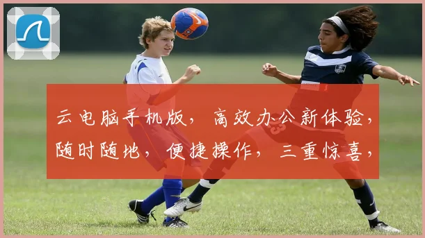 云电脑手机版，高效办公新体验，随时随地，便捷操作，三重惊喜，不容错过